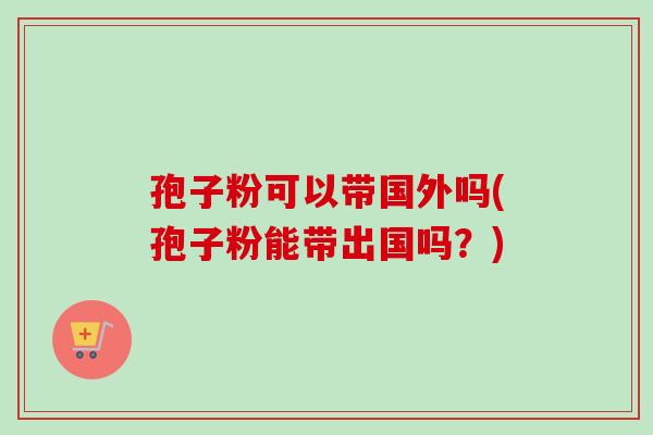 孢子粉可以带国外吗(孢子粉能带出国吗?) 孢子粉可以带国外吗(孢子粉能带出国吗?)
