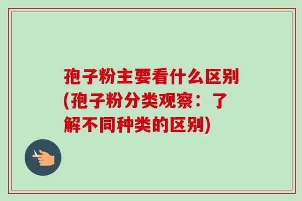 孢子粉主要看什么区别(孢子粉分类观察：了解不同种类的区别)