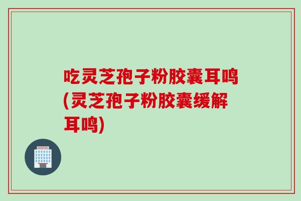 吃灵芝孢子粉胶囊耳鸣(灵芝孢子粉胶囊缓解耳鸣)