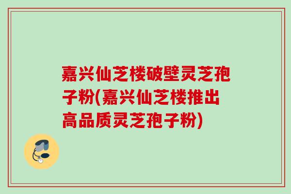 嘉兴仙芝楼破壁灵芝孢子粉(嘉兴仙芝楼推出高品质灵芝孢子粉)