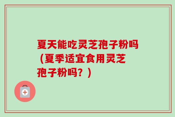 夏天能吃灵芝孢子粉吗 (夏季适宜食用灵芝孢子粉吗？)