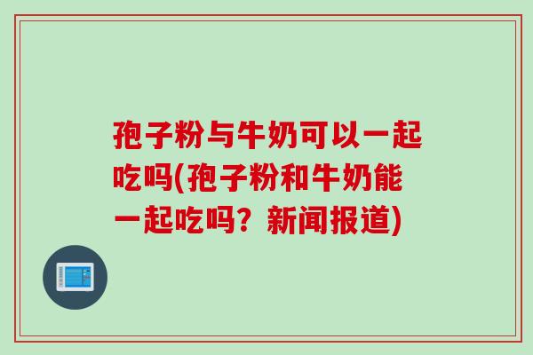 孢子粉与牛奶可以一起吃吗(孢子粉和牛奶能一起吃吗？新闻报道)