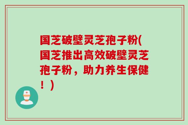 国芝破壁灵芝孢子粉(国芝推出高效破壁灵芝孢子粉，助力养生保健！)