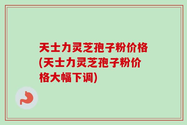 天士力灵芝孢子粉价格(天士力灵芝孢子粉价格大幅下调) 天士力灵芝孢子粉价格(天士力灵芝孢子粉价格大幅下调)