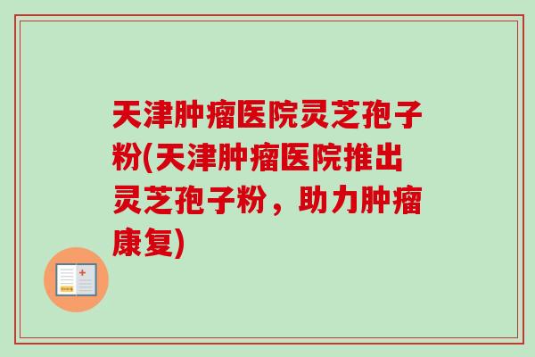 天津肿瘤医院灵芝孢子粉(天津肿瘤医院推出灵芝孢子粉，助力肿瘤康复)