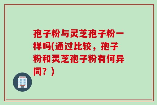 孢子粉与灵芝孢子粉一样吗(通过比较，孢子粉和灵芝孢子粉有何异同？)