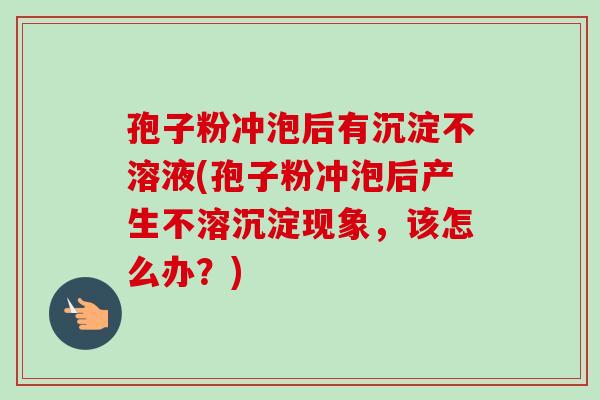 孢子粉冲泡后有沉淀不溶液(孢子粉冲泡后产生不溶沉淀现象，该怎么办？)