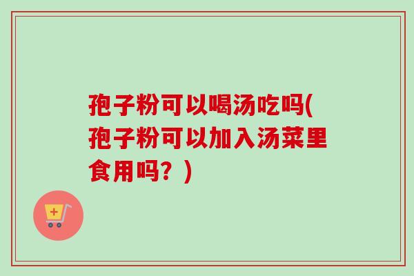 孢子粉可以喝汤吃吗(孢子粉可以加入汤菜里食用吗？)