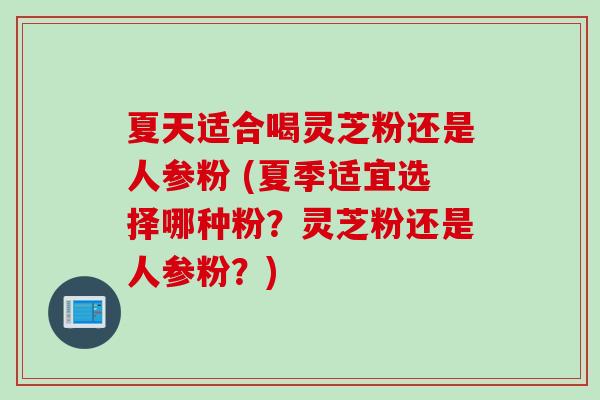 夏天适合喝灵芝粉还是人参粉 (夏季适宜选择哪种粉？灵芝粉还是人参粉？)