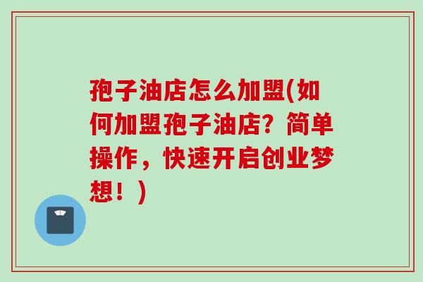 孢子油店怎么加盟(如何加盟孢子油店？简单操作，快速开启创业梦想！)