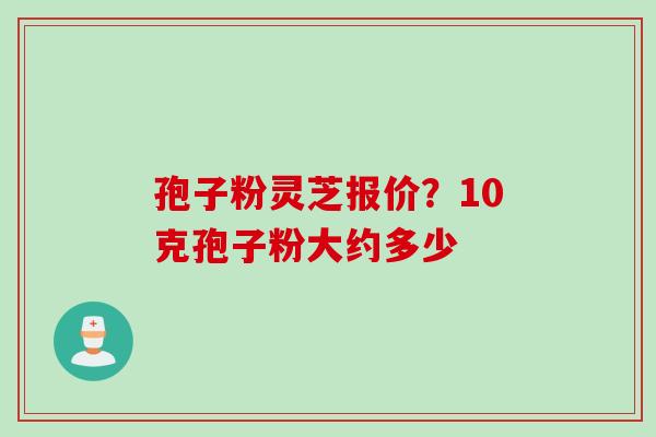 孢子粉灵芝报价？10克孢子粉大约多少