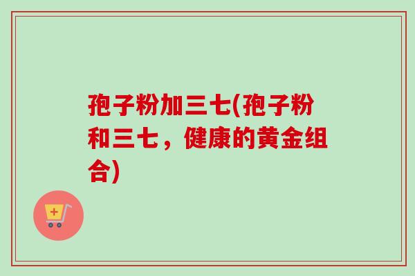 孢子粉加三七(孢子粉和三七，健康的黄金组合)