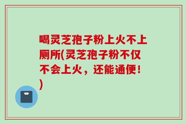 喝灵芝孢子粉上火不上厕所(灵芝孢子粉不仅不会上火，还能通便！)