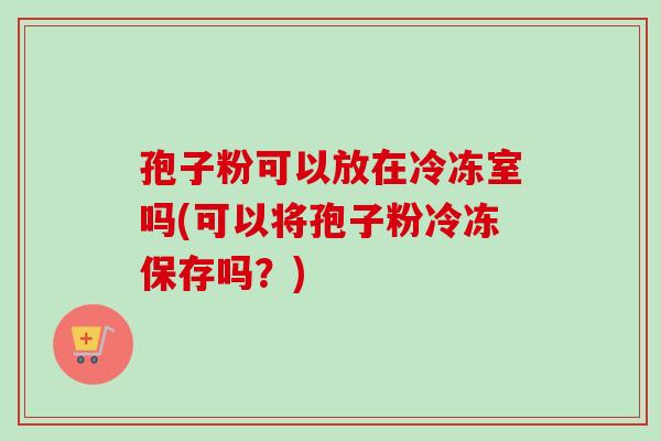 孢子粉可以放在冷冻室吗(可以将孢子粉冷冻保存吗？)