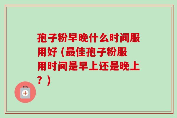 孢子粉早晚什么时间服用好 (最佳孢子粉服用时间是早上还是晚上？)
