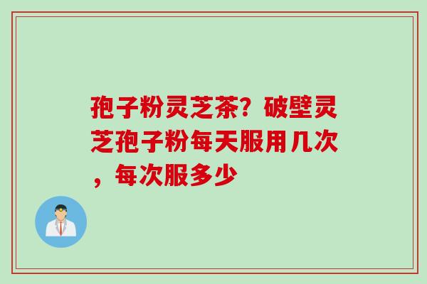 孢子粉灵芝茶？破壁灵芝孢子粉每天服用几次，每次服多少