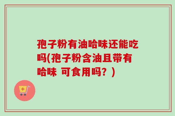 孢子粉有油哈味还能吃吗(孢子粉含油且带有哈味 可食用吗?) 孢子粉有油哈味还能吃吗(孢子粉含油且带有哈味 可食用吗?)