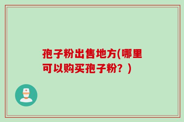 孢子粉出售地方(哪里可以购买孢子粉？)