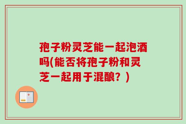 孢子粉灵芝能一起泡酒吗(能否将孢子粉和灵芝一起用于混酿？)