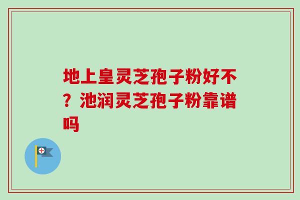 地上皇灵芝孢子粉好不?池润灵芝孢子粉靠谱吗 地上皇灵芝孢子粉好不?池润灵芝孢子粉靠谱吗