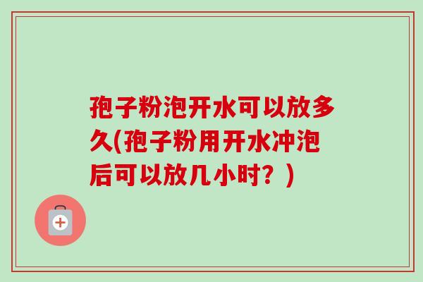 孢子粉泡开水可以放多久(孢子粉用开水冲泡后可以放几小时？)