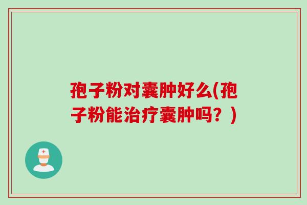 孢子粉对囊肿好么(孢子粉能囊肿吗？)