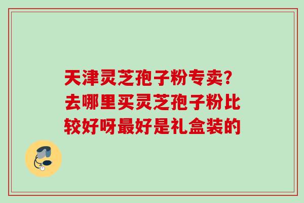 天津灵芝孢子粉专卖？去哪里买灵芝孢子粉比较好呀最好是礼盒装的