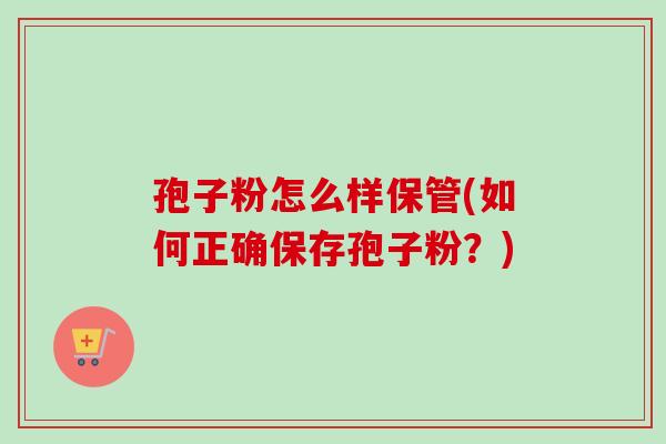 孢子粉怎么样保管(如何正确保存孢子粉？)