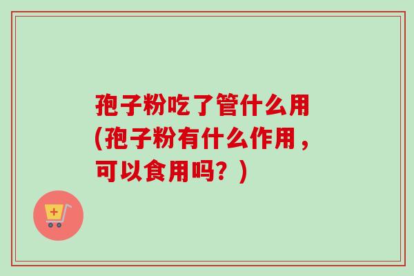 孢子粉吃了管什么用 (孢子粉有什么作用，可以食用吗？)