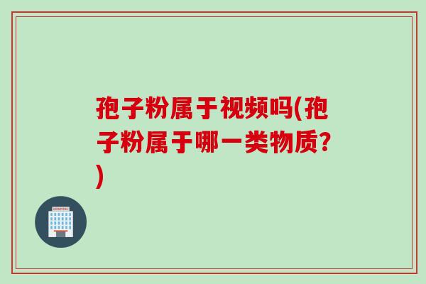 孢子粉属于视频吗(孢子粉属于哪一类物质？)