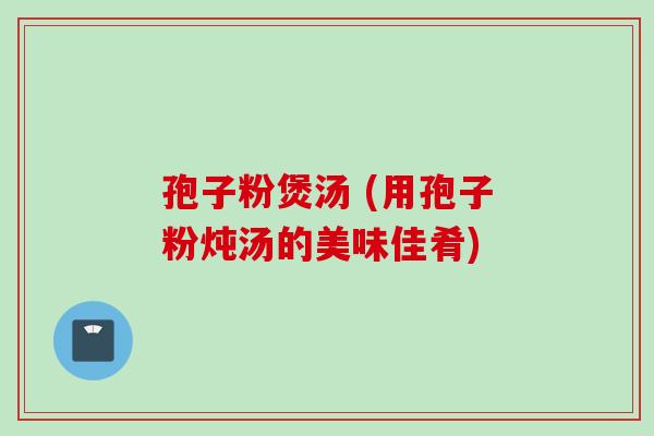 孢子粉煲汤 (用孢子粉炖汤的美味佳肴) 孢子粉煲汤 (用孢子粉炖汤的美味佳肴)