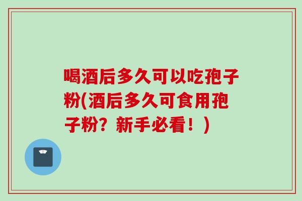 喝酒后多久可以吃孢子粉(酒后多久可食用孢子粉?新手必看!) 喝酒后多久可以吃孢子粉(酒后多久可食用孢子粉?新手必看!)