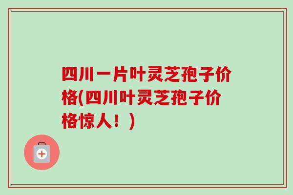 四川一片叶灵芝孢子价格(四川叶灵芝孢子价格惊人！)