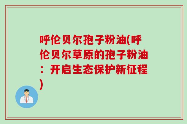 呼伦贝尔孢子粉油(呼伦贝尔草原的孢子粉油：开启生态保护新征程)