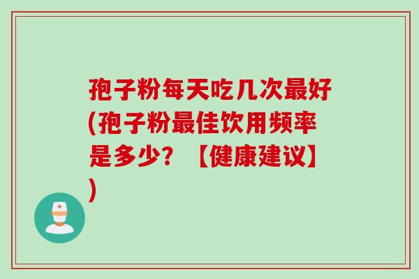 孢子粉每天吃几次最好(孢子粉最佳饮用频率是多少？【健康建议】)