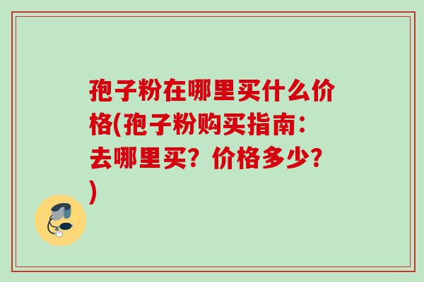 孢子粉在哪里买什么价格(孢子粉购买指南：去哪里买？价格多少？)