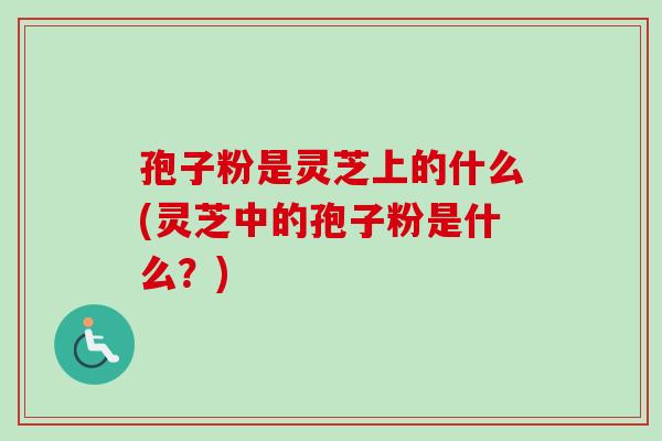 孢子粉是灵芝上的什么(灵芝中的孢子粉是什么？)