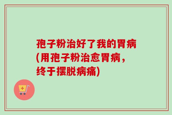 孢子粉治好了我的胃病(用孢子粉治愈胃病，终于摆脱病痛)