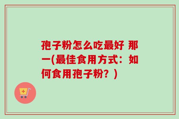 孢子粉怎么吃最好 那一(最佳食用方式：如何食用孢子粉？)