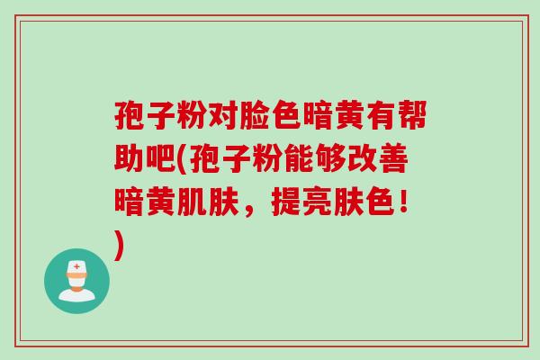 孢子粉对脸色暗黄有帮助吧(孢子粉能够改善暗黄，提亮肤色！)