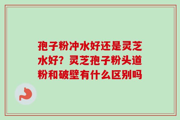 孢子粉冲水好还是灵芝水好？灵芝孢子粉头道粉和破壁有什么区别吗