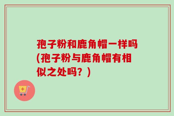 孢子粉和鹿角帽一样吗(孢子粉与鹿角帽有相似之处吗?) 孢子粉和鹿角帽一样吗(孢子粉与鹿角帽有相似之处吗?)