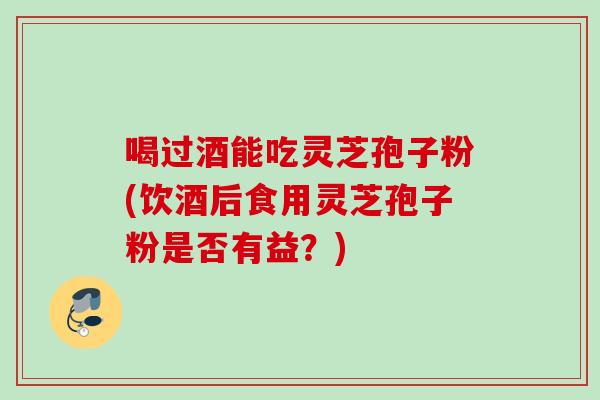 喝过酒能吃灵芝孢子粉(饮酒后食用灵芝孢子粉是否有益？)
