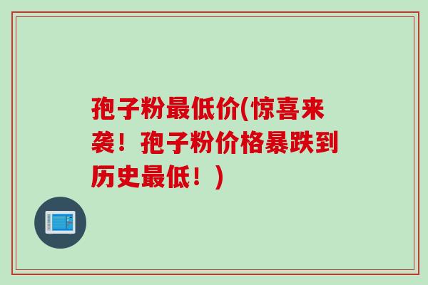 孢子粉最低价(惊喜来袭！孢子粉价格暴跌到历史最低！)