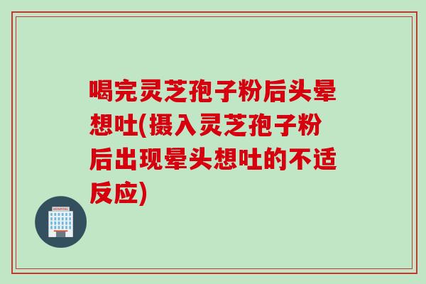 喝完灵芝孢子粉后头晕想吐(摄入灵芝孢子粉后出现晕头想吐的不适反应)