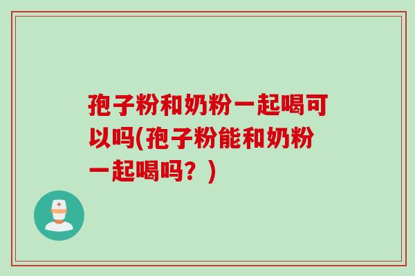 孢子粉和奶粉一起喝可以吗(孢子粉能和奶粉一起喝吗？)
