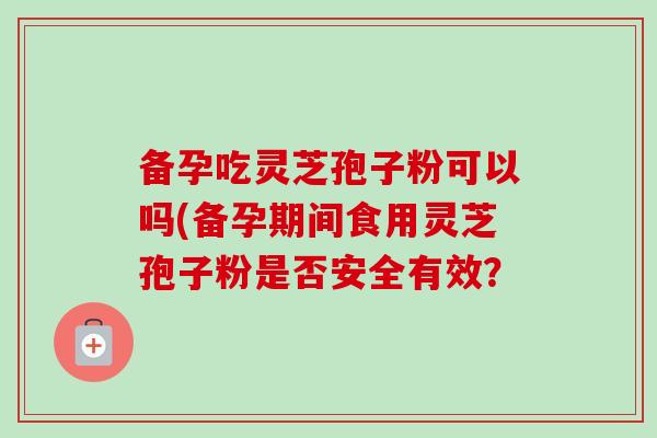 备孕吃灵芝孢子粉可以吗(备孕期间食用灵芝孢子粉是否安全有效？