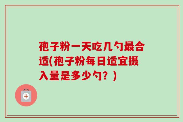 孢子粉一天吃几勺合适(孢子粉每日适宜摄入量是多少勺?) 孢子粉一天吃几勺合适(孢子粉每日适宜摄入量是多少勺?)