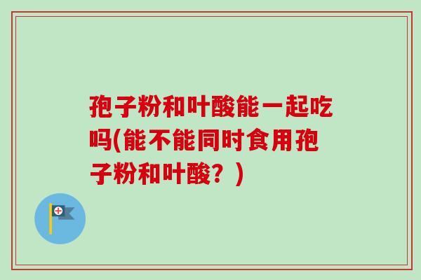 孢子粉和叶酸能一起吃吗(能不能同时食用孢子粉和叶酸？)