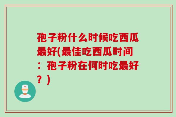 孢子粉什么时候吃西瓜最好(最佳吃西瓜时间：孢子粉在何时吃最好？)